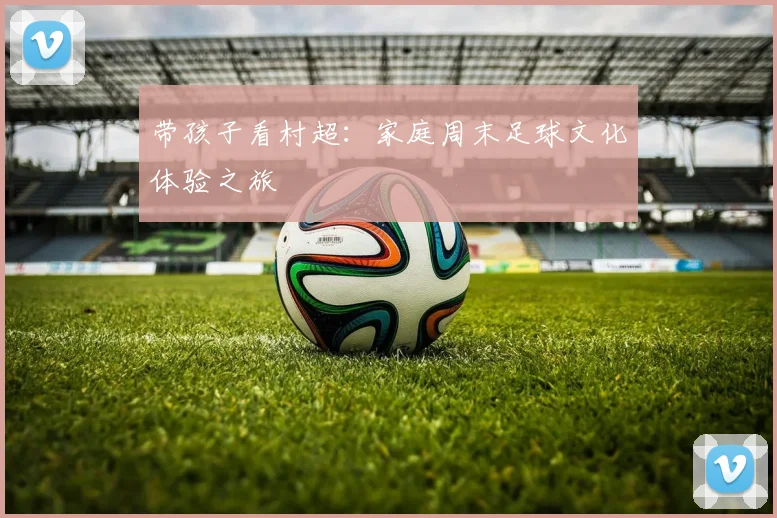 带孩子看村超：家庭周末足球文化体验之旅