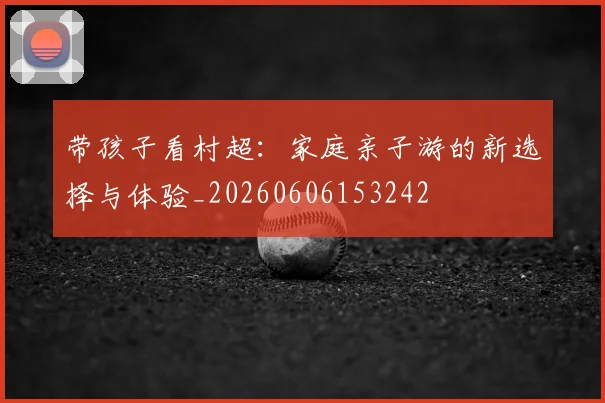 带孩子看村超：家庭亲子游的新选择与体验_20260606153242
