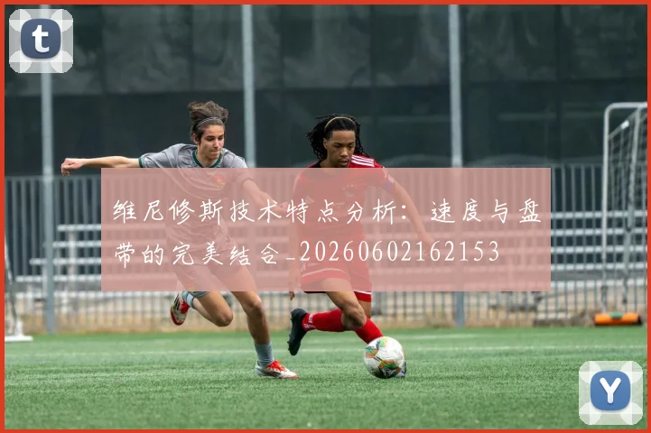 维尼修斯技术特点分析：速度与盘带的完美结合_20260602162153