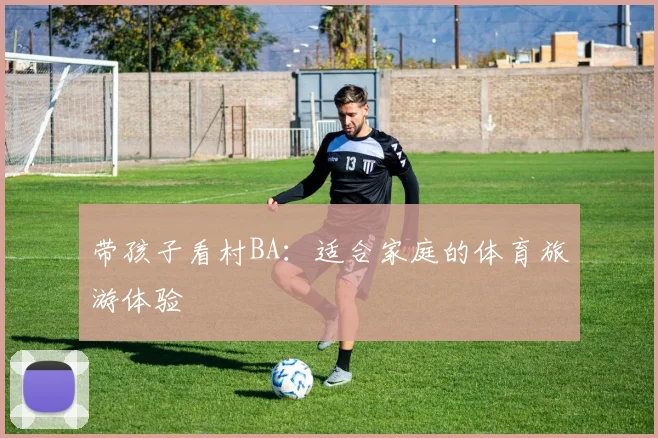 带孩子看村BA：适合家庭的体育旅游体验
