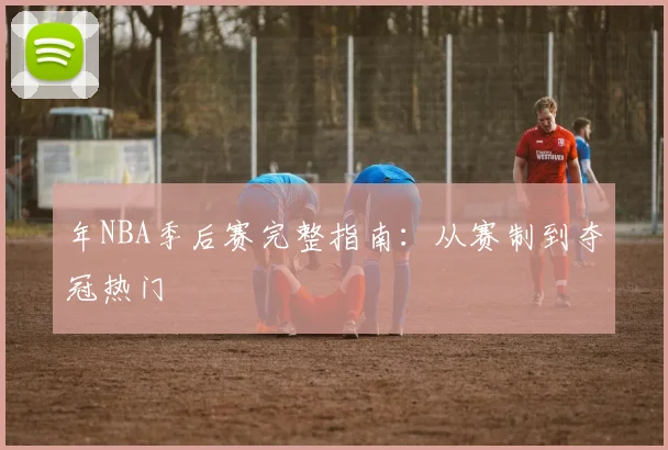 年NBA季后赛完整指南：从赛制到夺冠热门