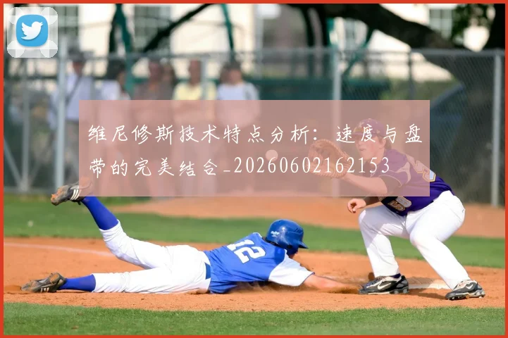 维尼修斯技术特点分析：速度与盘带的完美结合_20260602162153