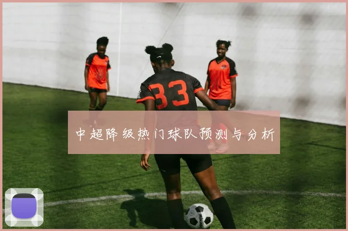 中超降级热门球队预测与分析